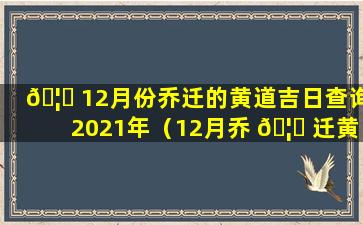 🦋 12月份乔迁的黄道吉日查询2021年（12月乔 🦆 迁黄道吉日查询2020年）